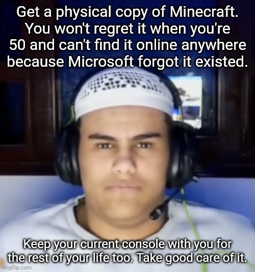 Fanum lookalike | Get a physical copy of Minecraft. You won't regret it when you're 50 and can't find it online anywhere because Microsoft forgot it existed. Keep your current console with you for the rest of your life too. Take good care of it. | image tagged in fanum lookalike | made w/ Imgflip meme maker