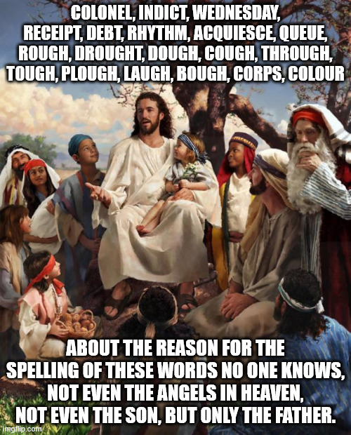 Englihs spelling | COLONEL, INDICT, WEDNESDAY, RECEIPT, DEBT, RHYTHM, ACQUIESCE, QUEUE, ROUGH, DROUGHT, DOUGH, COUGH, THROUGH, TOUGH, PLOUGH, LAUGH, BOUGH, CORPS, COLOUR; ABOUT THE REASON FOR THE SPELLING OF THESE WORDS NO ONE KNOWS, NOT EVEN THE ANGELS IN HEAVEN, NOT EVEN THE SON, BUT ONLY THE FATHER. | image tagged in story time jesus,spelling,words,colonel,indict,rough | made w/ Imgflip meme maker