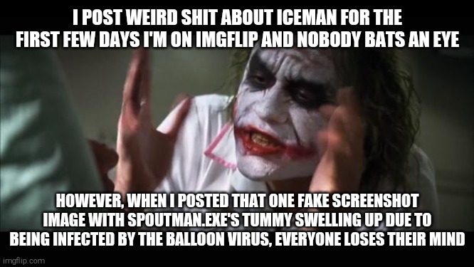 That's when The Shit Hit The Fan *(¬ v ¬  )* | I POST WEIRD SHIT ABOUT ICEMAN FOR THE FIRST FEW DAYS I'M ON IMGFLIP AND NOBODY BATS AN EYE; HOWEVER, WHEN I POSTED THAT ONE FAKE SCREENSHOT IMAGE WITH SPOUTMAN.EXE'S TUMMY SWELLING UP DUE TO BEING INFECTED BY THE BALLOON VIRUS, EVERYONE LOSES THEIR MIND | image tagged in and everybody loses their minds,shitpost,we live in a society | made w/ Imgflip meme maker