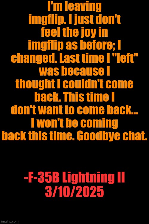 I'm leaving imgflip. I just don't feel the joy in imgflip as before; I changed. Last time I "left" was because I thought I couldn't come back. This time I don't want to come back... I won't be coming back this time. Goodbye chat. -F-35B Lightning II
3/10/2025 | made w/ Imgflip meme maker