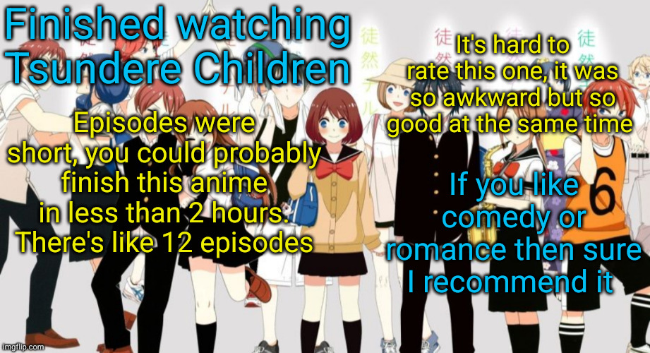 Tsurezure Children review | It's hard to rate this one, it was so awkward but so good at the same time; Finished watching Tsundere Children; Episodes were short, you could probably finish this anime in less than 2 hours. There's like 12 episodes; If you like comedy or romance then sure I recommend it | image tagged in anime,tsurezure children,review,comedy,romance,awkward | made w/ Imgflip meme maker