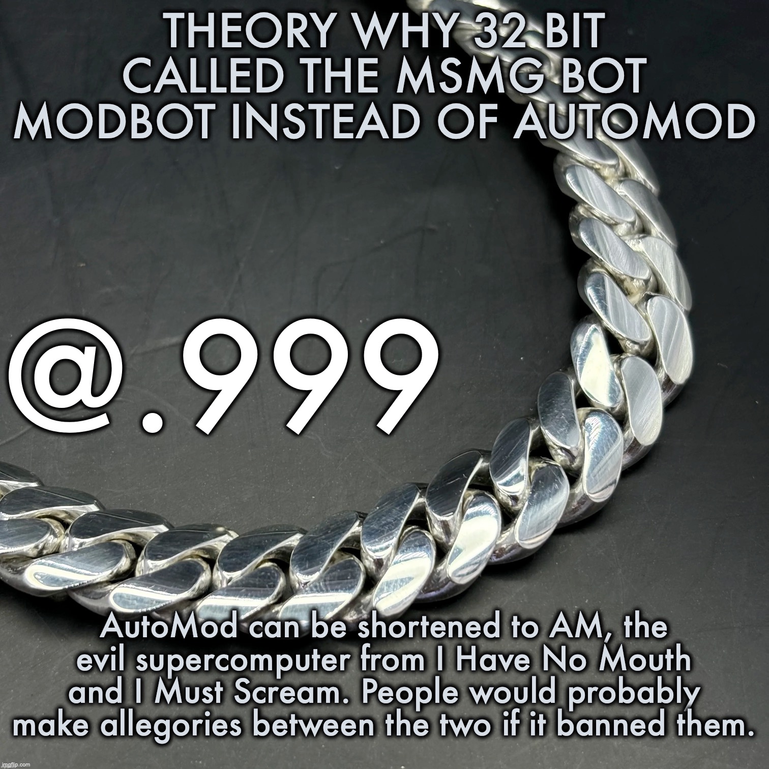 Silver Announcement Template 14.0 Template | THEORY WHY 32 BIT CALLED THE MSMG BOT MODBOT INSTEAD OF AUTOMOD; AutoMod can be shortened to AM, the evil supercomputer from I Have No Mouth and I Must Scream. People would probably make allegories between the two if it banned them. | image tagged in silver announcement template 14 0 template | made w/ Imgflip meme maker