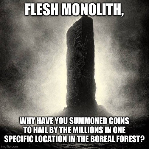 Too depressed to make title | FLESH MONOLITH, WHY HAVE YOU SUMMONED COINS TO HAIL BY THE MILLIONS IN ONE SPECIFIC LOCATION IN THE BOREAL FOREST? | image tagged in monolith | made w/ Imgflip meme maker