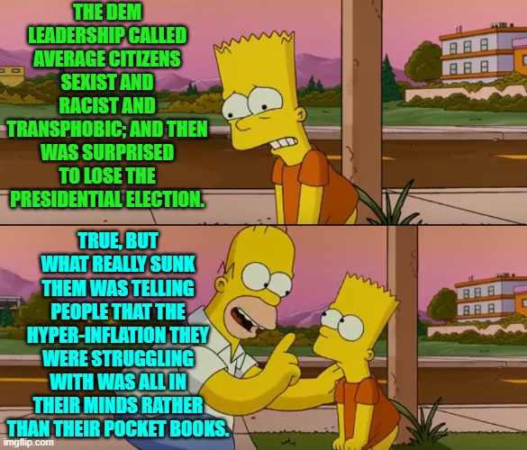 Be it good news or bad news, just tell people the truth. | THE DEM LEADERSHIP CALLED AVERAGE CITIZENS SEXIST AND RACIST AND TRANSPHOBIC; AND THEN WAS SURPRISED TO LOSE THE PRESIDENTIAL ELECTION. TRUE, BUT WHAT REALLY SUNK THEM WAS TELLING PEOPLE THAT THE HYPER-INFLATION THEY WERE STRUGGLING WITH WAS ALL IN THEIR MINDS RATHER THAN THEIR POCKET BOOKS. | image tagged in simpsons so far | made w/ Imgflip meme maker