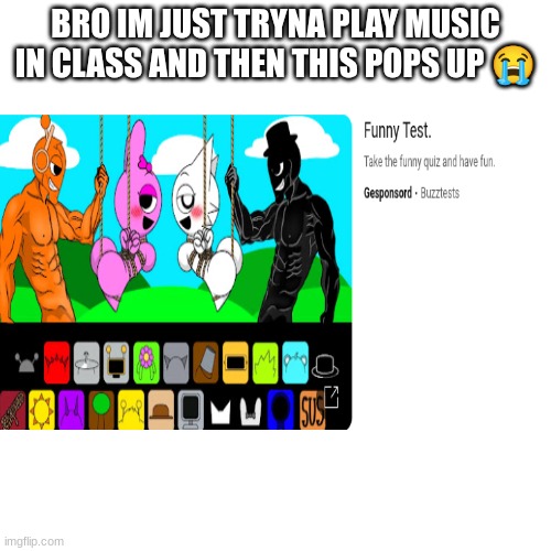 like bro this aint a 'funny test' | BRO IM JUST TRYNA PLAY MUSIC IN CLASS AND THEN THIS POPS UP 😭 | image tagged in weird,yt,ads | made w/ Imgflip meme maker