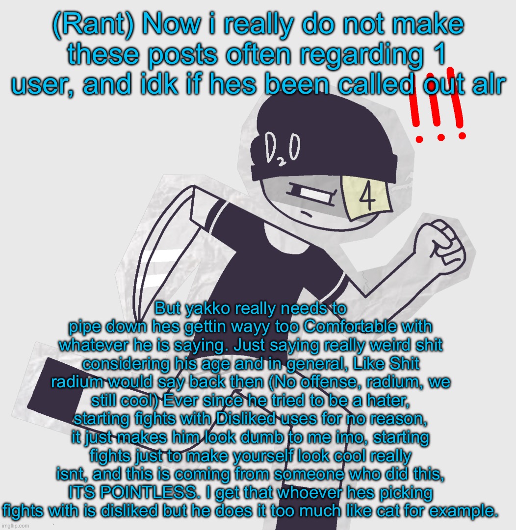 I dont understand tnis man like come in you have so much potential and i had alot of faith in him and he starting to enter the f | (Rant) Now i really do not make these posts often regarding 1 user, and idk if hes been called out alr; But yakko really needs to pipe down hes gettin wayy too Comfortable with whatever he is saying. Just saying really weird shit considering his age and in general, Like Shit radium would say back then (No offense, radium, we still cool) Ever since he tried to be a hater, starting fights with Disliked uses for no reason, it just makes him look dumb to me imo, starting fights just to make yourself look cool really isnt, and this is coming from someone who did this, ITS POINTLESS. I get that whoever hes picking fights with is disliked but he does it too much like cat for example. | made w/ Imgflip meme maker