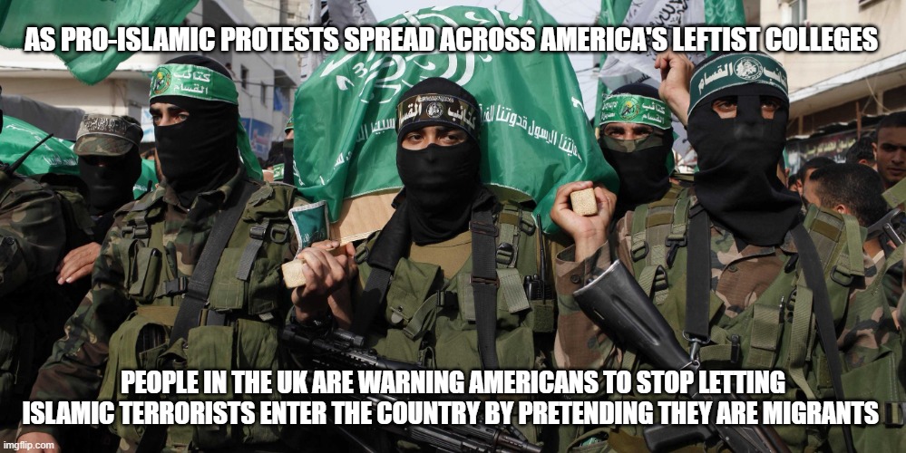 Promoting Pro-Islamic Terrorism makes you a terrorist too. | AS PRO-ISLAMIC PROTESTS SPREAD ACROSS AMERICA'S LEFTIST COLLEGES; PEOPLE IN THE UK ARE WARNING AMERICANS TO STOP LETTING ISLAMIC TERRORISTS ENTER THE COUNTRY BY PRETENDING THEY ARE MIGRANTS | image tagged in arrest the protestors,destroy hamas,islamic terrorism,pro terror protestors,secure the border,insider threat | made w/ Imgflip meme maker