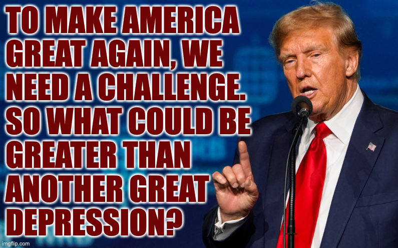 Lemming One. | TO MAKE AMERICA
GREAT AGAIN, WE
NEED A CHALLENGE.
SO WHAT COULD BE
GREATER THAN
ANOTHER GREAT
DEPRESSION? | image tagged in memes,trump,depression,maga,leadership | made w/ Imgflip meme maker