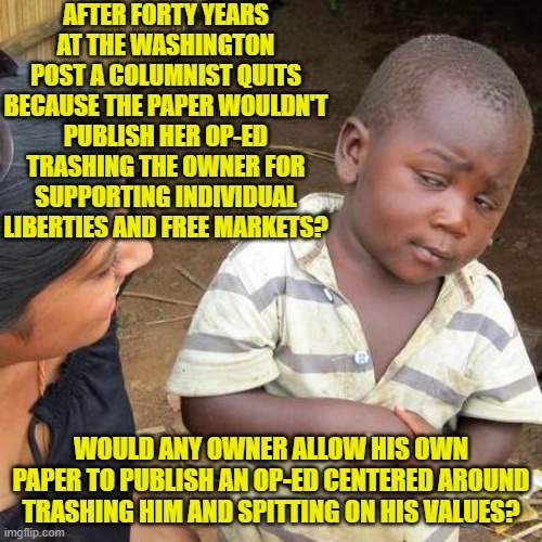 Just when you think leftist elites can get crazier, they do. | AFTER FORTY YEARS AT THE WASHINGTON POST A COLUMNIST QUITS BECAUSE THE PAPER WOULDN'T PUBLISH HER OP-ED TRASHING THE OWNER FOR SUPPORTING INDIVIDUAL LIBERTIES AND FREE MARKETS? WOULD ANY OWNER ALLOW HIS OWN PAPER TO PUBLISH AN OP-ED CENTERED AROUND TRASHING HIM AND SPITTING ON HIS VALUES? | image tagged in third world skeptical kid | made w/ Imgflip meme maker