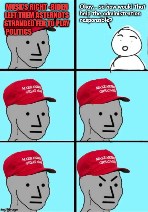"MAGAts of Walmart" *OR* "The Trump-cult parrots the darndest things." | MUSK'S RIGHT -BIDEN
LEFT THEM ASTERNOTS
STRANDED FER TO PLAY
POLITICS; Okay... so how would that
help the administration
responsible? | image tagged in maga npc intellectual | made w/ Imgflip meme maker