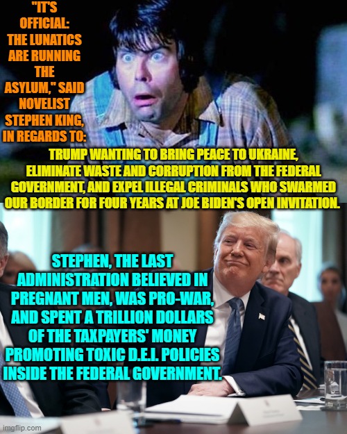 King mentally lost it years ago. | "IT'S OFFICIAL: THE LUNATICS ARE RUNNING THE ASYLUM," SAID NOVELIST STEPHEN KING, IN REGARDS TO:; TRUMP WANTING TO BRING PEACE TO UKRAINE, ELIMINATE WASTE AND CORRUPTION FROM THE FEDERAL GOVERNMENT, AND EXPEL ILLEGAL CRIMINALS WHO SWARMED OUR BORDER FOR FOUR YEARS AT JOE BIDEN'S OPEN INVITATION. STEPHEN, THE LAST ADMINISTRATION BELIEVED IN PREGNANT MEN, WAS PRO-WAR, AND SPENT A TRILLION DOLLARS OF THE TAXPAYERS' MONEY PROMOTING TOXIC D.E.I. POLICIES INSIDE THE FEDERAL GOVERNMENT. | image tagged in yep | made w/ Imgflip meme maker