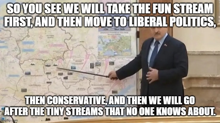 Invasion Map | SO YOU SEE WE WILL TAKE THE FUN STREAM FIRST, AND THEN MOVE TO LIBERAL POLITICS, THEN CONSERVATIVE, AND THEN WE WILL GO AFTER THE TINY STREA | image tagged in invasion map | made w/ Imgflip meme maker