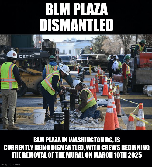 BLM Dismantlement | BLM PLAZA
DISMANTLED; BLM PLAZA IN WASHINGTON DC, IS CURRENTLY BEING DISMANTLED, WITH CREWS BEGINNING THE REMOVAL OF THE MURAL ON MARCH 10TH 2025 | image tagged in memes,blm,washington dc,construction worker,political meme | made w/ Imgflip meme maker