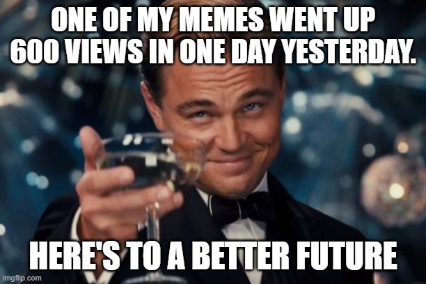LETS GO!!! | ONE OF MY MEMES WENT UP 600 VIEWS IN ONE DAY YESTERDAY. HERE'S TO A BETTER FUTURE | image tagged in memes,leonardo dicaprio cheers,lets go,who_am_i,funny,fun | made w/ Imgflip meme maker