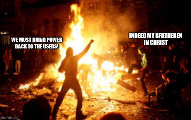 WE MUST BRING POWER
BACK TO THE USERS! INDEED MY BRETHEREN
IN CHRIST | image tagged in anarchy riot | made w/ Imgflip meme maker