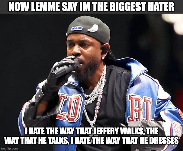 Now Lemme Say I'm the Biggest Hater.... | NOW LEMME SAY IM THE BIGGEST HATER; I HATE THE WAY THAT JEFFERY WALKS, THE WAY THAT HE TALKS, I HATE THE WAY THAT HE DRESSES | image tagged in kendrick lamar | made w/ Imgflip meme maker