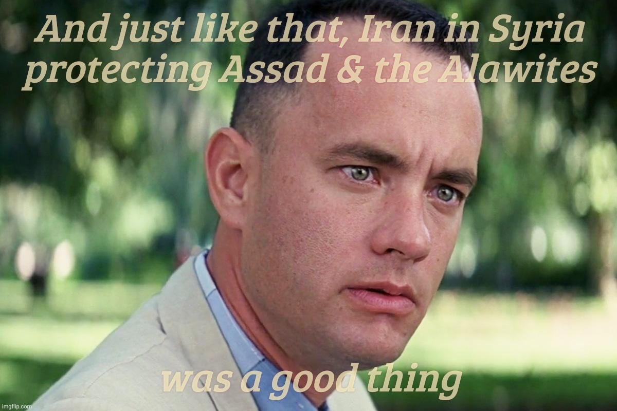 Forrest Gump - and just like that - HD | And just like that, Iran in Syria
protecting Assad & the Alawites; was a good thing | image tagged in forrest gump - and just like that - hd | made w/ Imgflip meme maker