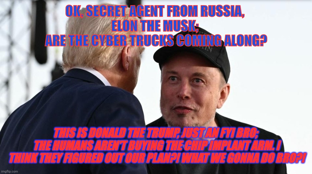 Trump and Musk | OK, SECRET AGENT FROM RUSSIA, 
ELON THE MUSK; 
ARE THE CYBER TRUCKS COMING ALONG? THIS IS DONALD THE TRUMP, JUST AN FYI BRO;  THE HUMANS AREN'T BUYING THE CHIP IMPLANT ARM. I THINK THEY FIGURED OUT OUR PLAN?! WHAT WE GONNA DO BRO?! | image tagged in trump and musk | made w/ Imgflip meme maker