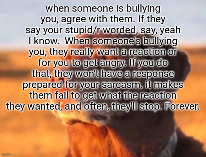 dog | when someone is bullying you, agree with them. If they say your stupid/r worded, say, yeah I know.  When someone's bullying you, they really want a reaction or for you to get angry. If you do that, they won't have a response prepared for your sarcasm. it makes them fail to get what the reaction they wanted, and often, they'll stop. Forever. | image tagged in dog accepting fate | made w/ Imgflip meme maker