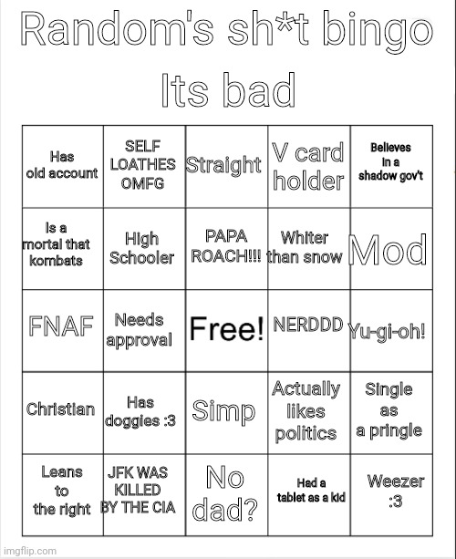 My bingo | Its bad; Random's sh*t bingo; Straight; SELF LOATHES OMFG; Believes in a shadow gov't; Has old account; V card holder; PAPA ROACH!!! Is a mortal that kombats; Mod; Whiter than snow; High Schooler; NERDDD; FNAF; Needs approval; Yu-gi-oh! Christian; Has doggies :3; Single as a pringle; Simp; Actually likes politics; JFK WAS KILLED BY THE CIA; Weezer :3; Leans to the right; No dad? Had a tablet as a kid | image tagged in blank bingo | made w/ Imgflip meme maker