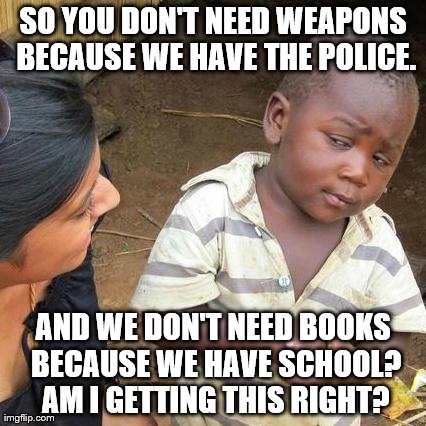 Third World Skeptical Kid Meme | SO YOU DON'T NEED WEAPONS BECAUSE WE HAVE THE POLICE. AND WE DON'T NEED BOOKS BECAUSE WE HAVE SCHOOL? AM I GETTING THIS RIGHT? | image tagged in memes,third world skeptical kid | made w/ Imgflip meme maker