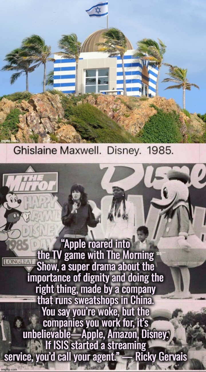 I retort, you deride . . . the gayest place on earth . . . | “Apple roared into the TV game with The Morning Show, a super drama about the importance of dignity and doing the right thing, made by a company that runs sweatshops in China. You say you’re woke, but the companies you work for, it’s unbelievable—Apple, Amazon, Disney. If ISIS started a streaming service, you’d call your agent.” — Ricky Gervais | image tagged in disney,jeffrey epstein,israel,ukraine,satanism,pedophiles | made w/ Imgflip meme maker