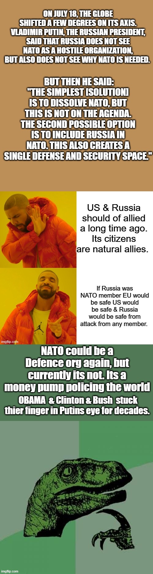 PUTIN is Correct, it also neuturlizes China Iran & all muslim countries. 2 Largest NUKE powers united | ON JULY 18, THE GLOBE SHIFTED A FEW DEGREES ON ITS AXIS. VLADIMIR PUTIN, THE RUSSIAN PRESIDENT, SAID THAT RUSSIA DOES NOT SEE NATO AS A HOSTILE ORGANIZATION, BUT ALSO DOES NOT SEE WHY NATO IS NEEDED. BUT THEN HE SAID: "THE SIMPLEST [SOLUTION] IS TO DISSOLVE NATO, BUT THIS IS NOT ON THE AGENDA. THE SECOND POSSIBLE OPTION IS TO INCLUDE RUSSIA IN NATO. THIS ALSO CREATES A SINGLE DEFENSE AND SECURITY SPACE."; NATO could be a Defence org again, but currently its not. Its a money pump policing the world; OBAMA  & Clinton & Bush  stuck thier finger in Putins eye for decades. | image tagged in memes,philosoraptor | made w/ Imgflip meme maker