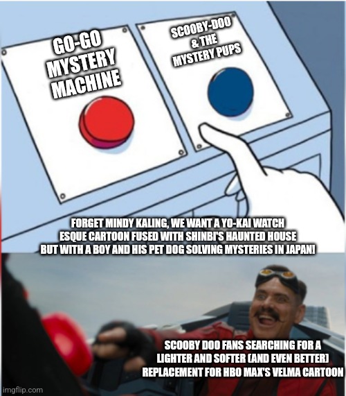 Robotnik Pressing Red Button | SCOOBY-DOO & THE MYSTERY PUPS; GO-GO MYSTERY MACHINE; FORGET MINDY KALING, WE WANT A YO-KAI WATCH ESQUE CARTOON FUSED WITH SHINBI'S HAUNTED HOUSE BUT WITH A BOY AND HIS PET DOG SOLVING MYSTERIES IN JAPAN! SCOOBY DOO FANS SEARCHING FOR A LIGHTER AND SOFTER (AND EVEN BETTER) REPLACEMENT FOR HBO MAX'S VELMA CARTOON | image tagged in robotnik pressing red button,scooby doo,alternative,velma | made w/ Imgflip meme maker