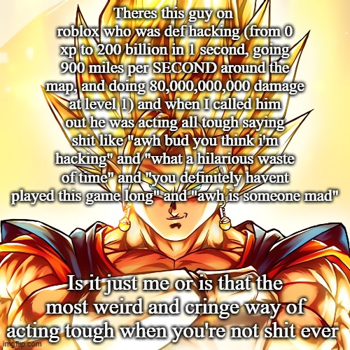 +how much of a loser do you have to be to hack on the easiest game ever and then act tough | Theres this guy on  roblox who was def hacking (from 0 xp to 200 billion in 1 second, going 900 miles per SECOND around the map, and doing 80,000,000,000 damage at level 1) and when I called him out he was acting all tough saying shit like "awh bud you think i'm hacking" and "what a hilarious waste of time" and "you definitely havent played this game long" and "awh is someone mad"; Is it just me or is that the most weird and cringe way of acting tough when you're not shit ever | image tagged in vegito stanced tf up | made w/ Imgflip meme maker