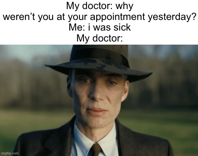 bruh | My doctor: why weren’t you at your appointment yesterday?
Me: i was sick
My doctor: | image tagged in oppenheimer,doctor,funny,funny memes,memes,bruh moment | made w/ Imgflip meme maker