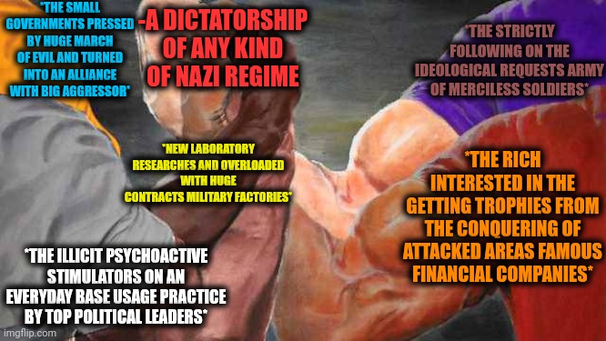 -As it was written. | *THE SMALL GOVERNMENTS PRESSED BY HUGE MARCH OF EVIL AND TURNED INTO AN ALLIANCE WITH BIG AGGRESSOR*; -A DICTATORSHIP OF ANY KIND OF NAZI REGIME; *THE STRICTLY FOLLOWING ON THE IDEOLOGICAL REQUESTS ARMY OF MERCILESS SOLDIERS*; *THE RICH INTERESTED IN THE GETTING TROPHIES FROM THE CONQUERING OF ATTACKED AREAS FAMOUS FINANCIAL COMPANIES*; *NEW LABORATORY RESEARCHES AND OVERLOADED WITH HUGE CONTRACTS MILITARY FACTORIES*; *THE ILLICIT PSYCHOACTIVE STIMULATORS ON AN EVERYDAY BASE USAGE PRACTICE BY TOP POLITICAL LEADERS* | image tagged in four arm handshake,indiana jones punching nazis,infinity war,scumbag government,assault weapons,current objective survive | made w/ Imgflip meme maker