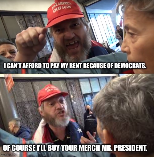 Trumpers still whining | I CAN’T AFFORD TO PAY MY RENT BECAUSE OF DEMOCRATS. OF COURSE I’LL BUY YOUR MERCH MR. PRESIDENT. | image tagged in angry trumper,spazzed trumper | made w/ Imgflip meme maker