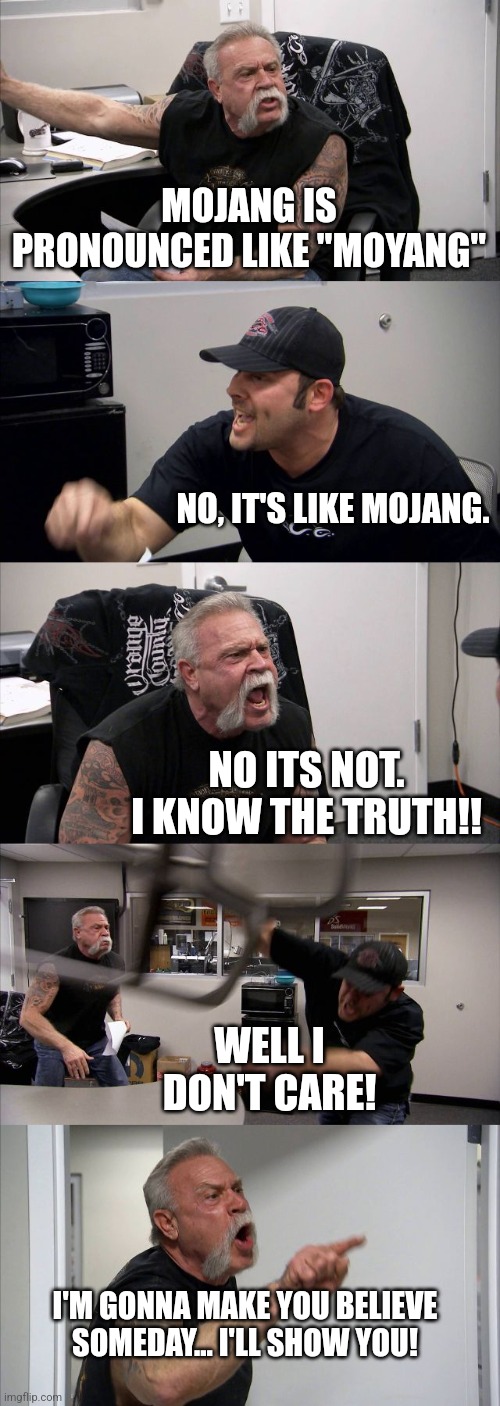 Mojang Pronunciation Argument | MOJANG IS PRONOUNCED LIKE "MOYANG"; NO, IT'S LIKE MOJANG. NO ITS NOT. I KNOW THE TRUTH!! WELL I DON'T CARE! I'M GONNA MAKE YOU BELIEVE SOMEDAY... I'LL SHOW YOU! | image tagged in memes,american chopper argument,mojang,minecraft,gaming,argument | made w/ Imgflip meme maker