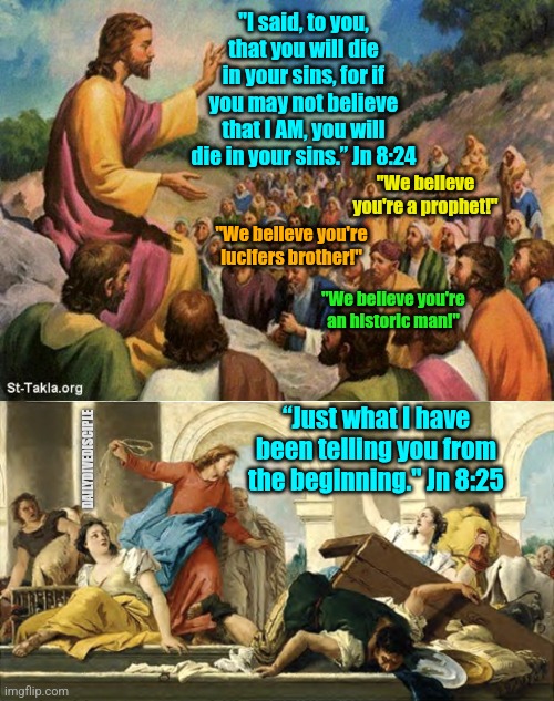 Jesus | "I said, to you, that you will die in your sins, for if you may not believe that I AM, you will die in your sins.” Jn 8:24; "We believe you're a prophet!"; "We believe you're lucifers brother!"; "We believe you're an historic man!"; “Just what I have been telling you from the beginning." Jn 8:25; DAILYDIVEDISCIPLE | image tagged in jesus-talking-to-crowd,angry jesus | made w/ Imgflip meme maker