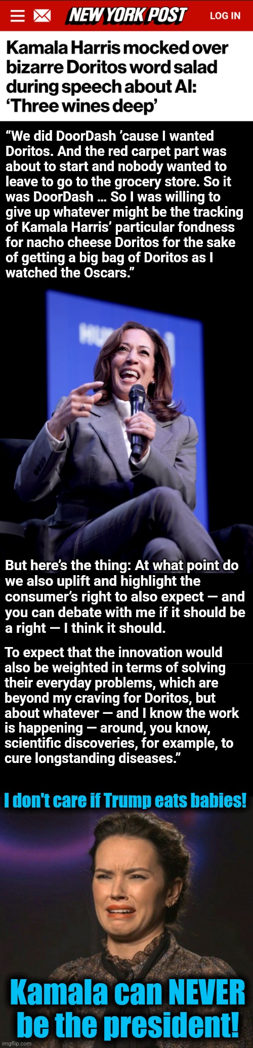 The diversity hyena on AI | “We did DoorDash ’cause I wanted
Doritos. And the red carpet part was
about to start and nobody wanted to
leave to go to the grocery store. So it
was DoorDash … So I was willing to
give up whatever might be the tracking
of Kamala Harris’ particular fondness
for nacho cheese Doritos for the sake
of getting a big bag of Doritos as I
watched the Oscars.”; But here’s the thing: At what point do
we also uplift and highlight the
consumer’s right to also expect — and
you can debate with me if it should be
a right — I think it should. To expect that the innovation would
also be weighted in terms of solving
their everyday problems, which are
beyond my craving for Doritos, but
about whatever — and I know the work
is happening — around, you know,
scientific discoveries, for example, to
cure longstanding diseases.”; I don't care if Trump eats babies! Kamala can NEVER
be the president! | image tagged in that face you make,kamala harris,word salad,artificial intelligence,memes,democrats | made w/ Imgflip meme maker