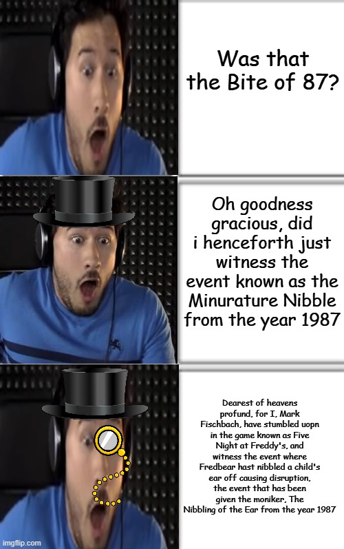 v3rbose is fun | Was that the Bite of 87? Oh goodness gracious, did i henceforth just witness the event known as the Minurature Nibble from the year 1987; Dearest of heavens profund, for I, Mark Fischbach, have stumbled uopn in the game known as Five Night at Freddy's, and witness the event where Fredbear hast nibbled a child's ear off causing disruption, the event that has been given the moniker, The Nibbling of the Ear from the year 1987 | image tagged in comic template 3x2,funny,memes,increasingly verbose | made w/ Imgflip meme maker