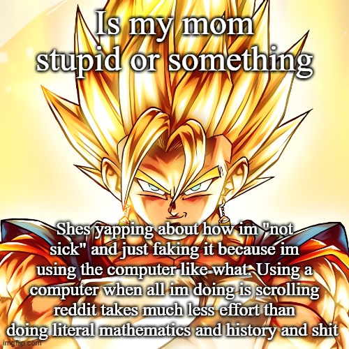 Vegito stanced tf up | Is my mom stupid or something; Shes yapping about how im "not sick" and just faking it because im using the computer like what. Using a computer when all im doing is scrolling reddit takes much less effort than doing literal mathematics and history and shit | image tagged in vegito stanced tf up | made w/ Imgflip meme maker