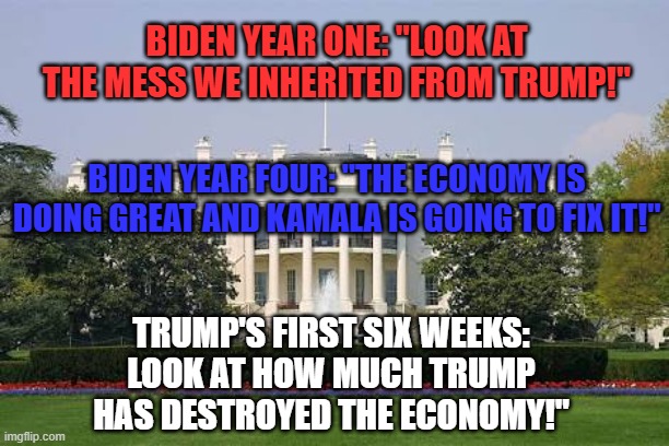 Economic blame game | BIDEN YEAR ONE: "LOOK AT THE MESS WE INHERITED FROM TRUMP!"; BIDEN YEAR FOUR: "THE ECONOMY IS DOING GREAT AND KAMALA IS GOING TO FIX IT!"; TRUMP'S FIRST SIX WEEKS: LOOK AT HOW MUCH TRUMP HAS DESTROYED THE ECONOMY!" | image tagged in whitehousebask,joe biden,donald trump,kamala harris,economy | made w/ Imgflip meme maker