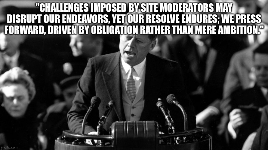 JFK | "CHALLENGES IMPOSED BY SITE MODERATORS MAY DISRUPT OUR ENDEAVORS, YET OUR RESOLVE ENDURES; WE PRESS FORWARD, DRIVEN BY OBLIGATION RATHER THAN MERE AMBITION." | image tagged in jfk | made w/ Imgflip meme maker