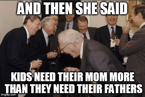 Laughing Men In Suits | AND THEN SHE SAID KIDS NEED THEIR MOM MORE THAN THEY NEED THEIR FATHERS | image tagged in memes,laughing men in suits | made w/ Imgflip meme maker