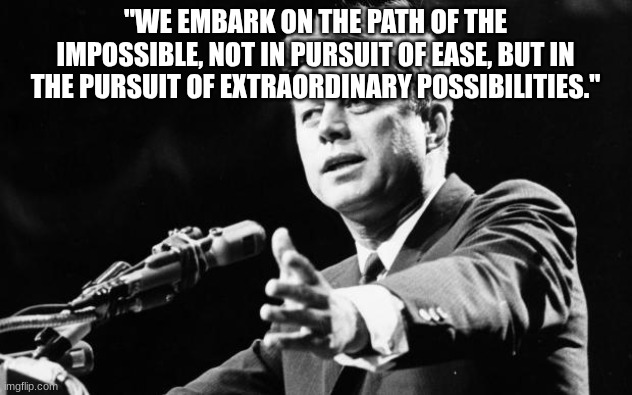 JFK | "WE EMBARK ON THE PATH OF THE IMPOSSIBLE, NOT IN PURSUIT OF EASE, BUT IN THE PURSUIT OF EXTRAORDINARY POSSIBILITIES." | image tagged in jfk | made w/ Imgflip meme maker