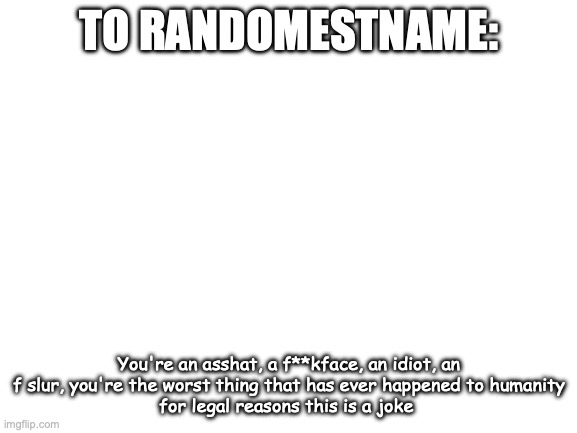 :) | TO RANDOMESTNAME:; You're an asshat, a f**kface, an idiot, an f slur, you're the worst thing that has ever happened to humanity
for legal reasons this is a joke | image tagged in blank white template | made w/ Imgflip meme maker