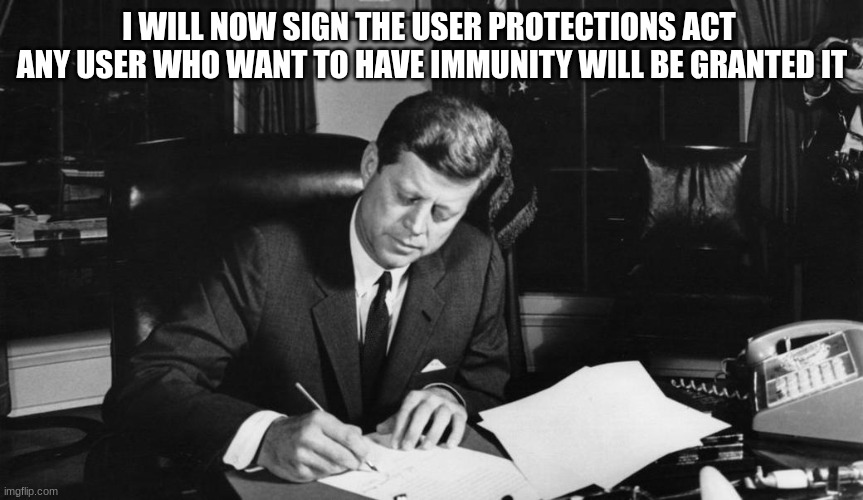 jfk | I WILL NOW SIGN THE USER PROTECTIONS ACT 
ANY USER WHO WANT TO HAVE IMMUNITY WILL BE GRANTED IT | image tagged in jfk | made w/ Imgflip meme maker