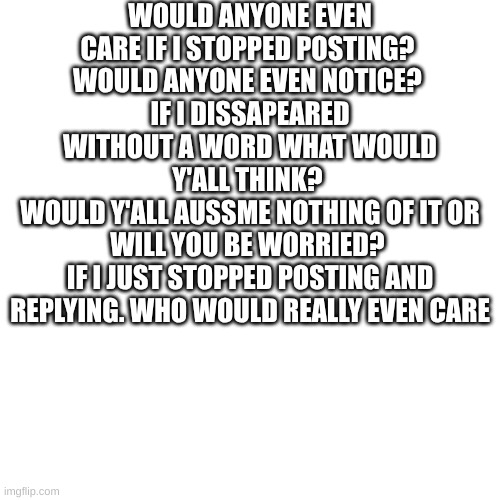 nobody would notice right | WOULD ANYONE EVEN CARE IF I STOPPED POSTING? 
WOULD ANYONE EVEN NOTICE? 
IF I DISSAPEARED WITHOUT A WORD WHAT WOULD Y'ALL THINK? 
WOULD Y'ALL AUSSME NOTHING OF IT OR WILL YOU BE WORRIED? 
IF I JUST STOPPED POSTING AND REPLYING. WHO WOULD REALLY EVEN CARE | made w/ Imgflip meme maker