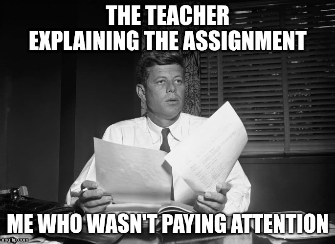 jfk | THE TEACHER EXPLAINING THE ASSIGNMENT; ME WHO WASN'T PAYING ATTENTION | image tagged in jfk | made w/ Imgflip meme maker