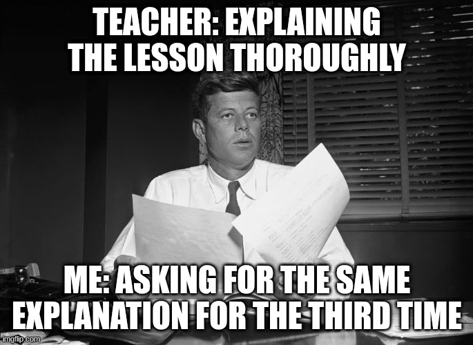 jfk | TEACHER: EXPLAINING THE LESSON THOROUGHLY; ME: ASKING FOR THE SAME EXPLANATION FOR THE THIRD TIME | image tagged in jfk | made w/ Imgflip meme maker