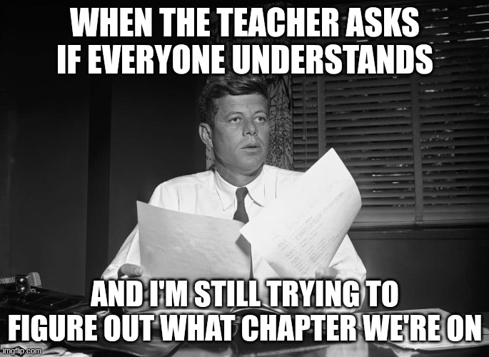 jfk | WHEN THE TEACHER ASKS IF EVERYONE UNDERSTANDS; AND I'M STILL TRYING TO FIGURE OUT WHAT CHAPTER WE'RE ON | image tagged in jfk | made w/ Imgflip meme maker