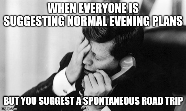 idk what to post let me know if you want me to stop spamming | WHEN EVERYONE IS SUGGESTING NORMAL EVENING PLANS; BUT YOU SUGGEST A SPONTANEOUS ROAD TRIP | image tagged in jfk | made w/ Imgflip meme maker