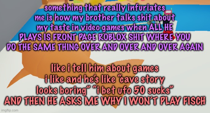 walkin my fish brb | something that really infuriates me is how my brother talks shit about my taste in video games when ALL HE PLAYS IS FRONT PAGE ROBLOX SHIT WHERE YOU DO THE SAME THING OVER AND OVER AND OVER AGAIN; like i tell him about games i like and he’s like “cave story looks boring” “i bet ufo 50 sucks” AND THEN HE ASKS ME WHY I WON’T PLAY FISCH | image tagged in walkin my fish brb | made w/ Imgflip meme maker