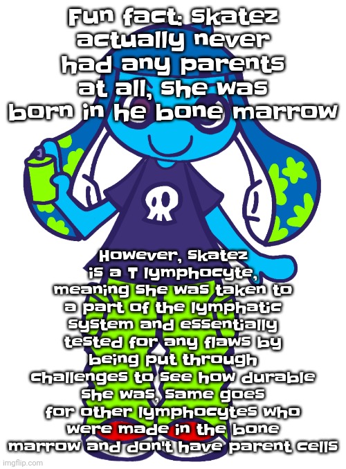 It's worse than it sounds actually, it's based on a real science thing, the thymus. Or as I call it, the lymphocyte traumatizer | However, skatez is a T lymphocyte, meaning she was taken to a part of the lymphatic system and essentially tested for any flaws by being put through challenges to see how durable she was, same goes for other lymphocytes who were made in the bone marrow and don't have parent cells; Fun fact: skatez actually never had any parents at all, she was born in he bone marrow | image tagged in skatez pop'n music | made w/ Imgflip meme maker